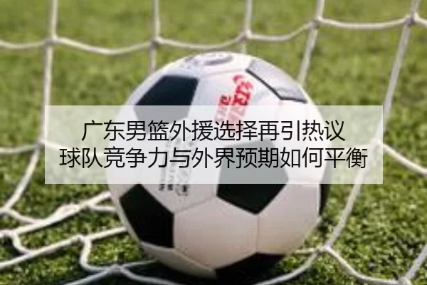 广东男篮外援选择再引热议 球队竞争力与外界预期如何平衡